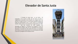 Elevador de Santa Justa
O Elevador de Santa Justa - ou do Carmo - foi
inaugurado a 10 de julho de 1902, tem 45 metros de altura, é
integralmente construído em ferro forjado e faz a ligação entre a rua
do Ouro e o Largo do Carmo. É um dos quatro elevadores públicos de
Lisboa em funcionamento, mas é o único vertical. Era inicialmente
movido a vapor e passou a ser acionado por energia elétrica em 1907.
Tem uma estrutura em estilo neogótico com
decorações em filigrana e o transporte dos passageiros é feito por
duas cabines de madeira, cada uma com capacidade para transportar
20 pessoas. A ascensão por estas cabines dá acesso a um passadiço
de 25 metros de onde se pode apreciar uma vista fantástica da cidade
e que leva os passageiros até ao largo do Carmo.
 
