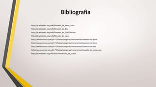 Bibliografia
http://pt.wikipedia.org/wiki/Elevador_de_Santa_Justa
http://pt.wikipedia.org/wiki/Elevador_da_Bica
http://pt.wikipedia.org/wiki/Elevador_da_Gl%C3%B3ria
http://pt.wikipedia.org/wiki/Elevador_do_Lavra
http://www.ezimute.com/pt-PT/lisboa/categorias/monumentos/elevador-da-gloria
http://www.ezimute.com/pt-PT/lisboa/categorias/monumentos/ascensor-do-lavra
http://www.ezimute.com/pt-PT/lisboa/categorias/monumentos/ascensor-da-bica
http://www.ezimute.com/pt-PT/lisboa/categorias/monumentos/elevador-de-santa-justa
http://pt.wikipedia.org/wiki/El%C3%A9tricos_de_Lisboa
 
