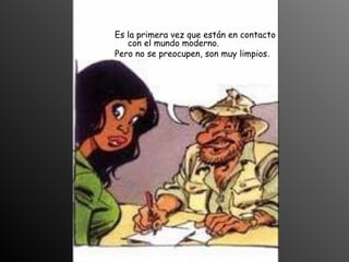 Es la primera vez que están en contacto
con el mundo moderno.
Pero no se preocupen, son muy limpios.
 