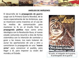 ANÁLISIS DE IMÁGENES
El desarrollo de la propaganda de guerra
surge con la Primera Guerra Mundial, de la
mano especialmente de los británicos, que
se mostraron como maestros en el uso de
los medios de comunicación para
mantener la fe en el triunfo final. La
propaganda política nace como arma
ideológica con la Revolución Rusa, el nuevo
estado comunista recurrió a ésta de forma
sistemática con la intención de controlar y
guiar a las masas. Los nazis trataron de
aunar las aportaciones de uno y otro y
convirtieron la propaganda en una "nueva
arma" para convencer al pueblo, para
llegar a él, para imponer su visión del
mundo y el Estado. "El judío, el instigador de la guerra,
el prolongador de la guerra".
 