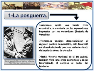 Alemania sufrió una fuerte crisis
económica, aumentada por las reparaciones
impuestas por los vencedores (Tratado de
Versalles)
Tensiones sociales desprestigiaron el
régimen político democrático, esto favoreció
en el nacimiento de posturas radicales tanto
de izquierda como de derecha.
Italia, victoria mutilada de la 1ra guerra,
también vivió una crisis económica y social
favoreciendo el ascenso al poder del
fascismo.
Benito Mussolini líder del fascismo italiano, y
Adolf Hitler líder nazismo alemán
 