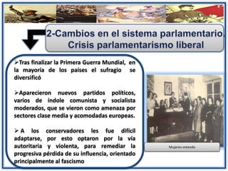 Tras finalizar la Primera Guerra Mundial, en
la mayoría de los países el sufragio se
diversificó
Aparecieron nuevos partidos políticos,
varios de índole comunista y socialista
moderados, que se vieron como amenaza por
sectores clase media y acomodadas europeas.
 A los conservadores les fue difícil
adaptarse, por esto optaron por la vía
autoritaria y violenta, para remediar la
progresiva pérdida de su influencia, orientado
principalmente al fascismo
Mujeres votando
 