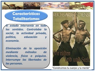 Características
Totalitarismos
El estado intervenía en todo
los sentidos. Controlaba lo
social, la actividad privada,
política, educación y
economía.
Eliminación de la oposición
mediante métodos de
violencia, física o psíquica.
Interrumpe las libertades de
las personas.
"Construimos tu cuerpo y tu mente"
 