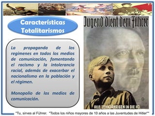 Características
Totalitarismos
La propaganda de los
regímenes en todos los medios
de comunicación, fomentando
el racismo y la intolerancia
racial, además de exacerbar el
nacionalismo en la población y
el régimen.
Monopolio de los medios de
comunicación.
"Tu, sirves al Führer. "Todos los niños mayores de 10 años a las Juventudes de Hitler""
 