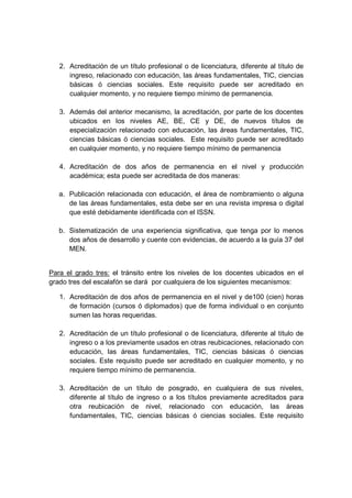 2. Acreditación de un título profesional o de licenciatura, diferente al título de
ingreso, relacionado con educación, las áreas fundamentales, TIC, ciencias
básicas ó ciencias sociales. Este requisito puede ser acreditado en
cualquier momento, y no requiere tiempo mínimo de permanencia.
3. Además del anterior mecanismo, la acreditación, por parte de los docentes
ubicados en los niveles AE, BE, CE y DE, de nuevos títulos de
especialización relacionado con educación, las áreas fundamentales, TIC,
ciencias básicas ó ciencias sociales. Este requisito puede ser acreditado
en cualquier momento, y no requiere tiempo mínimo de permanencia
4. Acreditación de dos años de permanencia en el nivel y producción
académica; esta puede ser acreditada de dos maneras:
a. Publicación relacionada con educación, el área de nombramiento o alguna
de las áreas fundamentales, esta debe ser en una revista impresa o digital
que esté debidamente identificada con el ISSN.
b. Sistematización de una experiencia significativa, que tenga por lo menos
dos años de desarrollo y cuente con evidencias, de acuerdo a la guía 37 del
MEN.
Para el grado tres: el tránsito entre los niveles de los docentes ubicados en el
grado tres del escalafón se dará por cualquiera de los siguientes mecanismos:
1. Acreditación de dos años de permanencia en el nivel y de100 (cien) horas
de formación (cursos ó diplomados) que de forma individual o en conjunto
sumen las horas requeridas.
2. Acreditación de un título profesional o de licenciatura, diferente al título de
ingreso o a los previamente usados en otras reubicaciones, relacionado con
educación, las áreas fundamentales, TIC, ciencias básicas ó ciencias
sociales. Este requisito puede ser acreditado en cualquier momento, y no
requiere tiempo mínimo de permanencia.
3. Acreditación de un título de posgrado, en cualquiera de sus niveles,
diferente al título de ingreso o a los títulos previamente acreditados para
otra reubicación de nivel, relacionado con educación, las áreas
fundamentales, TIC, ciencias básicas ó ciencias sociales. Este requisito
 