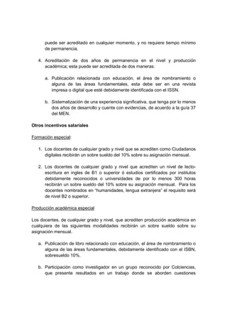 puede ser acreditado en cualquier momento, y no requiere tiempo mínimo
de permanencia.
4. Acreditación de dos años de permanencia en el nivel y producción
académica; esta puede ser acreditada de dos maneras:
a. Publicación relacionada con educación, el área de nombramiento o
alguna de las áreas fundamentales, esta debe ser en una revista
impresa o digital que esté debidamente identificada con el ISSN.
b. Sistematización de una experiencia significativa, que tenga por lo menos
dos años de desarrollo y cuente con evidencias, de acuerdo a la guía 37
del MEN.
Otros incentivos salariales
Formación especial:
1. Los docentes de cualquier grado y nivel que se acrediten como Ciudadanos
digitales recibirán un sobre sueldo del 10% sobre su asignación mensual.
2. Los docentes de cualquier grado y nivel que acrediten un nivel de lecto-
escritura en ingles de B1 o superior ó estudios certificados por institutos
debidamente reconocidos o universidades de por lo menos 300 horas
recibirán un sobre sueldo del 10% sobre su asignación mensual. Para los
docentes nombrados en “humanidades, lengua extranjera” el requisito será
de nivel B2 o superior.
Producción académica especial
Los docentes, de cualquier grado y nivel, que acrediten producción académica en
cualquiera de las siguientes modalidades recibirán un sobre sueldo sobre su
asignación mensual.
a. Publicación de libro relacionado con educación, el área de nombramiento o
alguna de las áreas fundamentales, debidamente identificado con el ISBN,
sobresueldo 10%.
b. Participación como investigador en un grupo reconocido por Colciencias,
que presente resultados en un trabajo donde se aborden cuestiones
 