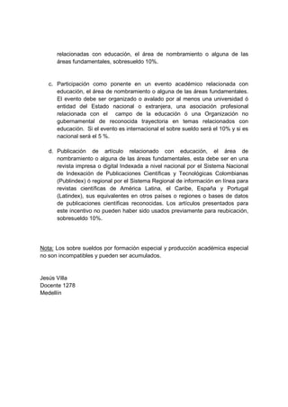 relacionadas con educación, el área de nombramiento o alguna de las
áreas fundamentales, sobresueldo 10%.
c. Participación como ponente en un evento académico relacionada con
educación, el área de nombramiento o alguna de las áreas fundamentales.
El evento debe ser organizado o avalado por al menos una universidad ó
entidad del Estado nacional o extranjera, una asociación profesional
relacionada con el campo de la educación ó una Organización no
gubernamental de reconocida trayectoria en temas relacionados con
educación. Si el evento es internacional el sobre sueldo será el 10% y si es
nacional será el 5 %.
d. Publicación de artículo relacionado con educación, el área de
nombramiento o alguna de las áreas fundamentales, esta debe ser en una
revista impresa o digital Indexada a nivel nacional por el Sistema Nacional
de Indexación de Publicaciones Científicas y Tecnológicas Colombianas
(Publindex) ó regional por el Sistema Regional de información en línea para
revistas científicas de América Latina, el Caribe, España y Portugal
(Latindex), sus equivalentes en otros países o regiones o bases de datos
de publicaciones científicas reconocidas. Los artículos presentados para
este incentivo no pueden haber sido usados previamente para reubicación,
sobresueldo 10%.
Nota: Los sobre sueldos por formación especial y producción académica especial
no son incompatibles y pueden ser acumulados.
Jesús Villa
Docente 1278
Medellín
 