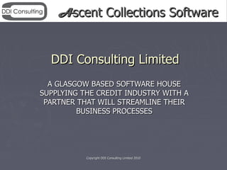Ascent Collections Software


  DDI Consulting Limited
  A GLASGOW BASED SOFTWARE HOUSE
SUPPLYING THE CREDIT INDUSTRY WITH A
 PARTNER THAT WILL STREAMLINE THEIR
         BUSINESS PROCESSES




           Copyright DDI Consulting Limited 2010
 