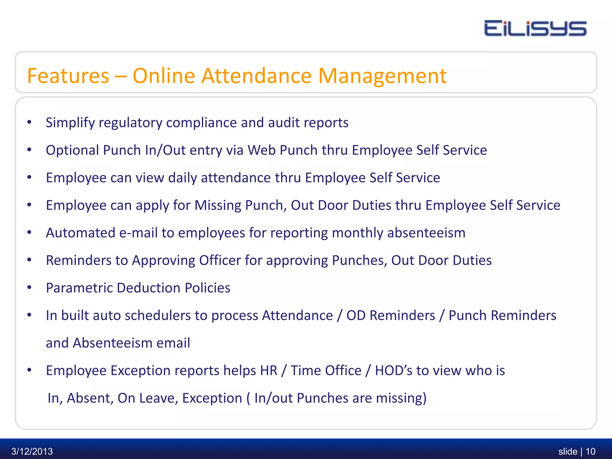Features – Online Attendance Management
   • Simplify regulatory compliance and audit reports
   • Optional Punch In/Out entry via Web Punch thru Employee Self Service
   • Employee can view daily attendance thru Employee Self Service
   • Employee can apply for Missing Punch, Out Door Duties thru Employee Self Service
   • Automated e-mail to employees for reporting monthly absenteeism
   • Reminders to Approving Officer for approving Punches, Out Door Duties
   • Parametric Deduction Policies
   • In built auto schedulers to process Attendance / OD Reminders / Punch Reminders
       and Absenteeism email
   • Employee Exception reports helps HR / Time Office / HOD’s to view who is
       In, Absent, On Leave, Exception ( In/out Punches are missing)


3/12/2013                                                                              slide | 10
 