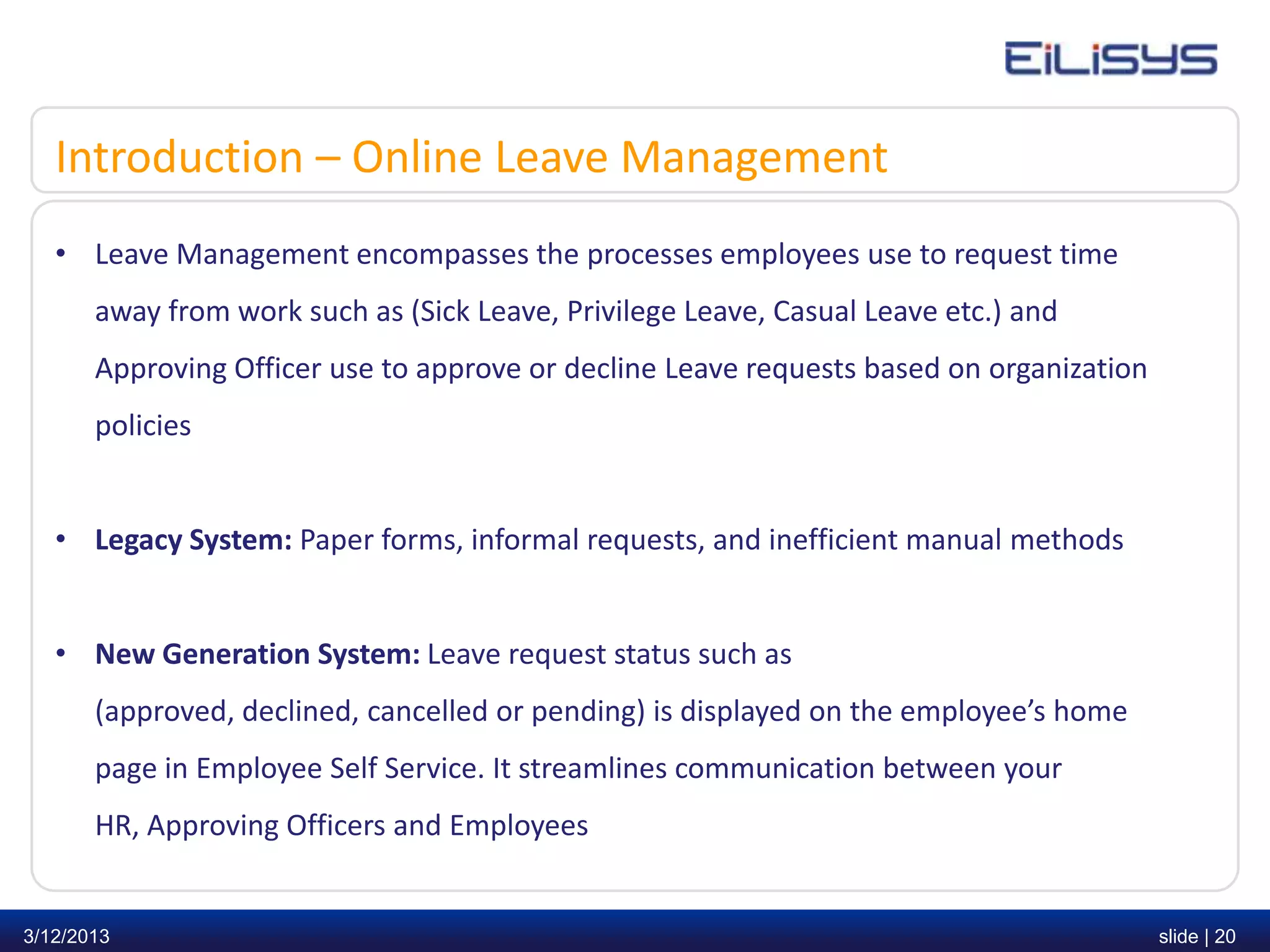 Introduction – Online Leave Management
   • Leave Management encompasses the processes employees use to request time
       away from work such as (Sick Leave, Privilege Leave, Casual Leave etc.) and
       Approving Officer use to approve or decline Leave requests based on organization
       policies


   • Legacy System: Paper forms, informal requests, and inefficient manual methods


   • New Generation System: Leave request status such as
       (approved, declined, cancelled or pending) is displayed on the employee’s home
       page in Employee Self Service. It streamlines communication between your
       HR, Approving Officers and Employees


3/12/2013                                                                                 slide | 20
 