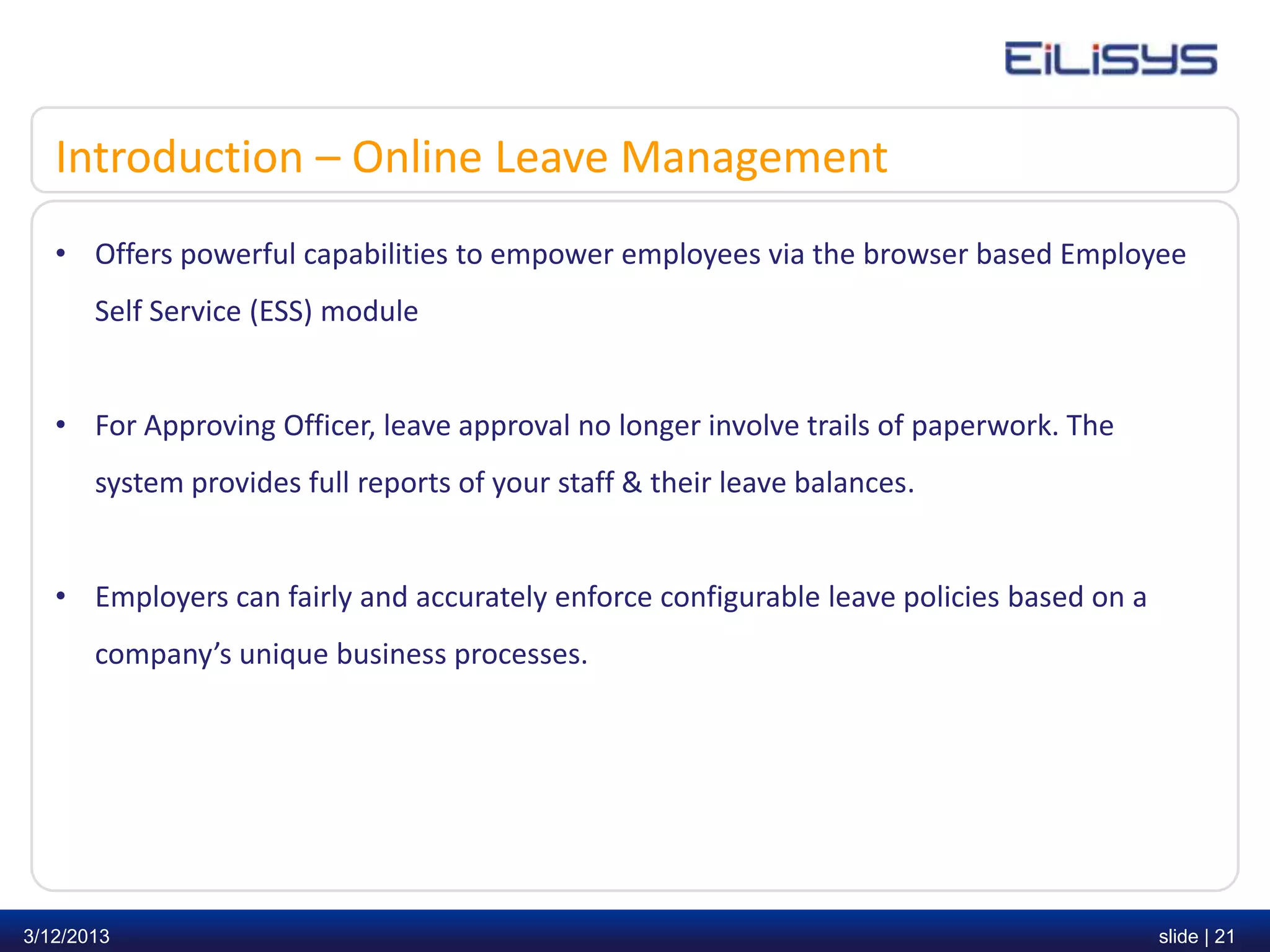 Introduction – Online Leave Management
   • Offers powerful capabilities to empower employees via the browser based Employee
       Self Service (ESS) module


   • For Approving Officer, leave approval no longer involve trails of paperwork. The
       system provides full reports of your staff & their leave balances.


   • Employers can fairly and accurately enforce configurable leave policies based on a
       company’s unique business processes.




3/12/2013                                                                                 slide | 21
 