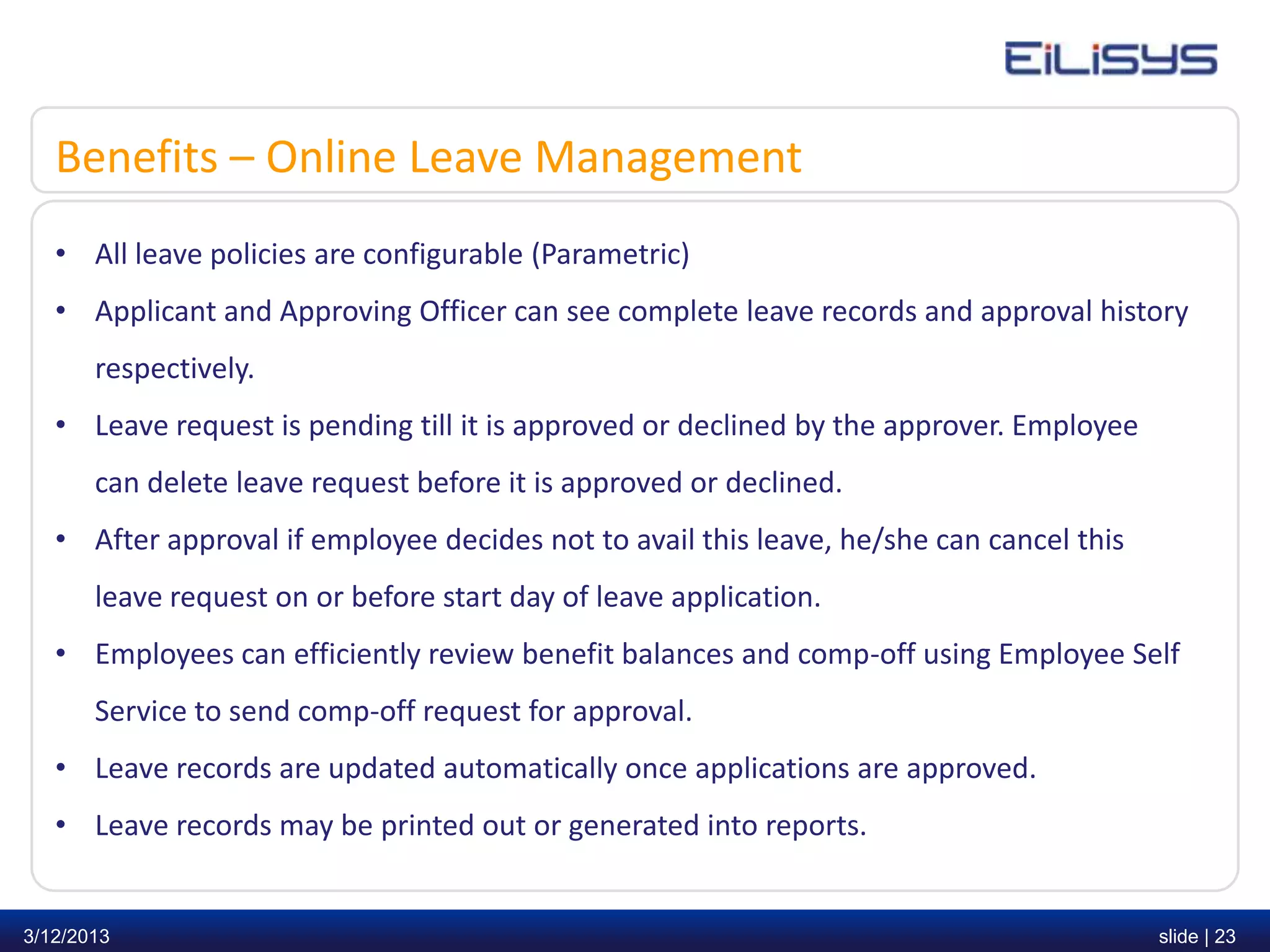 Benefits – Online Leave Management
   • All leave policies are configurable (Parametric)
   • Applicant and Approving Officer can see complete leave records and approval history
       respectively.
   • Leave request is pending till it is approved or declined by the approver. Employee
       can delete leave request before it is approved or declined.
   • After approval if employee decides not to avail this leave, he/she can cancel this
       leave request on or before start day of leave application.
   • Employees can efficiently review benefit balances and comp-off using Employee Self
       Service to send comp-off request for approval.
   • Leave records are updated automatically once applications are approved.
   • Leave records may be printed out or generated into reports.


3/12/2013                                                                                 slide | 23
 