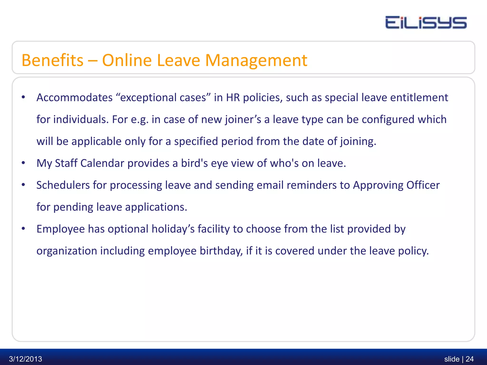 Benefits – Online Leave Management
   • Accommodates “exceptional cases” in HR policies, such as special leave entitlement
       for individuals. For e.g. in case of new joiner’s a leave type can be configured which
       will be applicable only for a specified period from the date of joining.
   • My Staff Calendar provides a bird's eye view of who's on leave.
   • Schedulers for processing leave and sending email reminders to Approving Officer
       for pending leave applications.
   • Employee has optional holiday’s facility to choose from the list provided by
       organization including employee birthday, if it is covered under the leave policy.




3/12/2013                                                                                   slide | 24
 