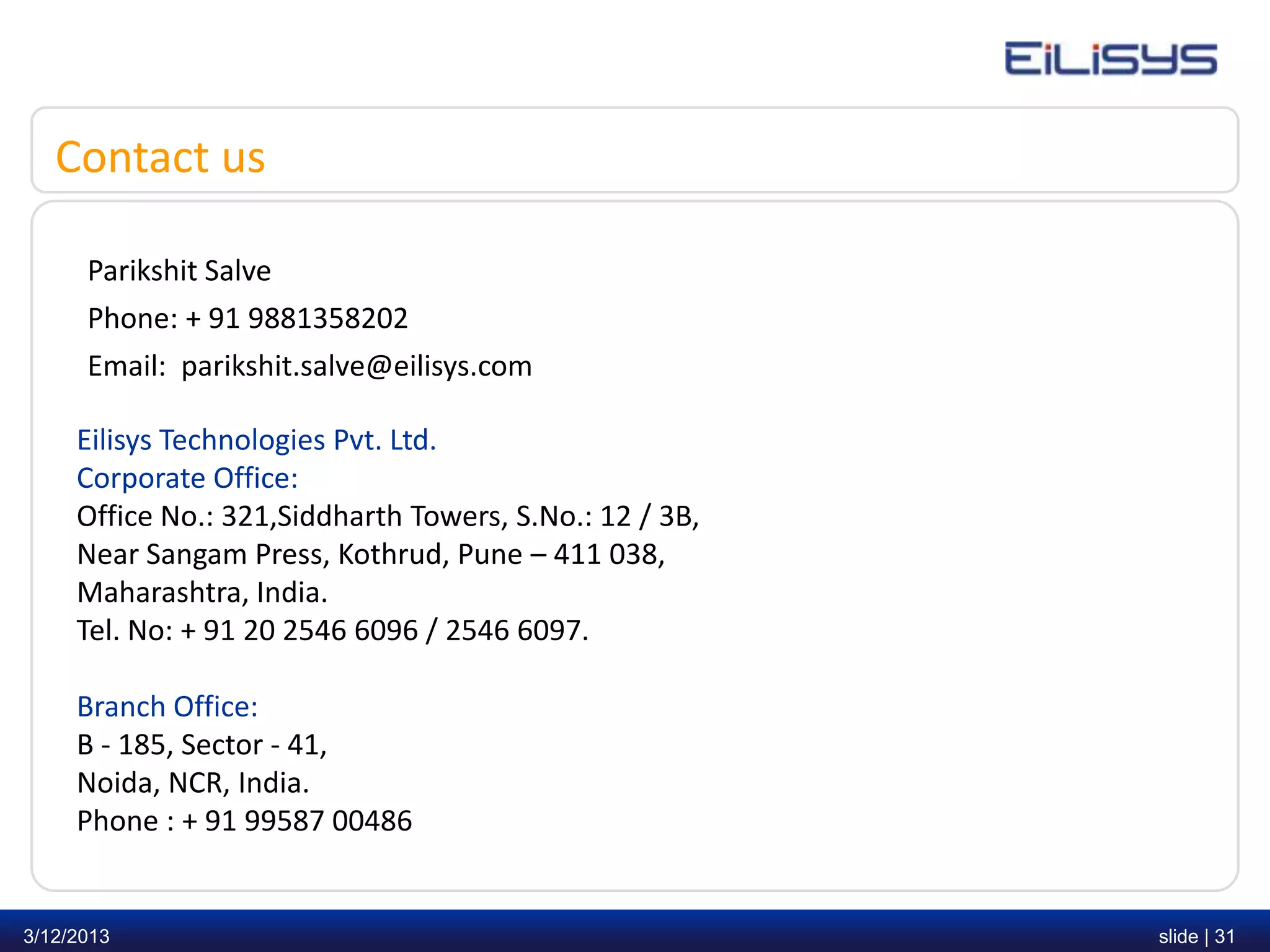 Contact us

      Parikshit Salve
      Phone: + 91 9881358202
      Email: parikshit.salve@eilisys.com

     Eilisys Technologies Pvt. Ltd.
     Corporate Office:
     Office No.: 321,Siddharth Towers, S.No.: 12 / 3B,
     Near Sangam Press, Kothrud, Pune – 411 038,
     Maharashtra, India.
     Tel. No: + 91 20 2546 6096 / 2546 6097.

     Branch Office:
     B - 185, Sector - 41,
     Noida, NCR, India.
     Phone : + 91 99587 00486


3/12/2013                                                slide | 31
 