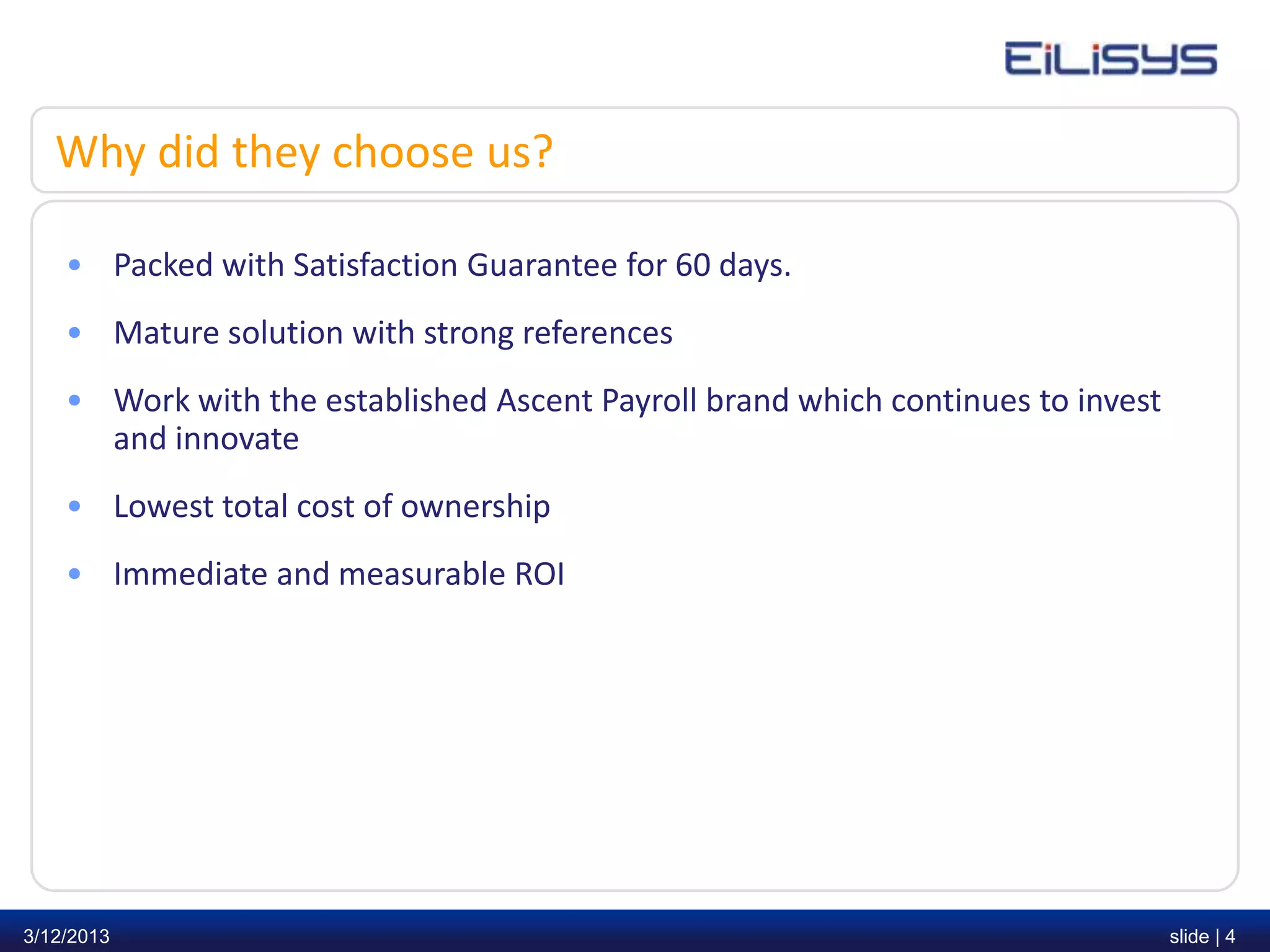 Why did they choose us?

    • Packed with Satisfaction Guarantee for 60 days.
    • Mature solution with strong references
    • Work with the established Ascent Payroll brand which continues to invest
      and innovate
    • Lowest total cost of ownership
    • Immediate and measurable ROI




3/12/2013                                                                        slide | 4
 
