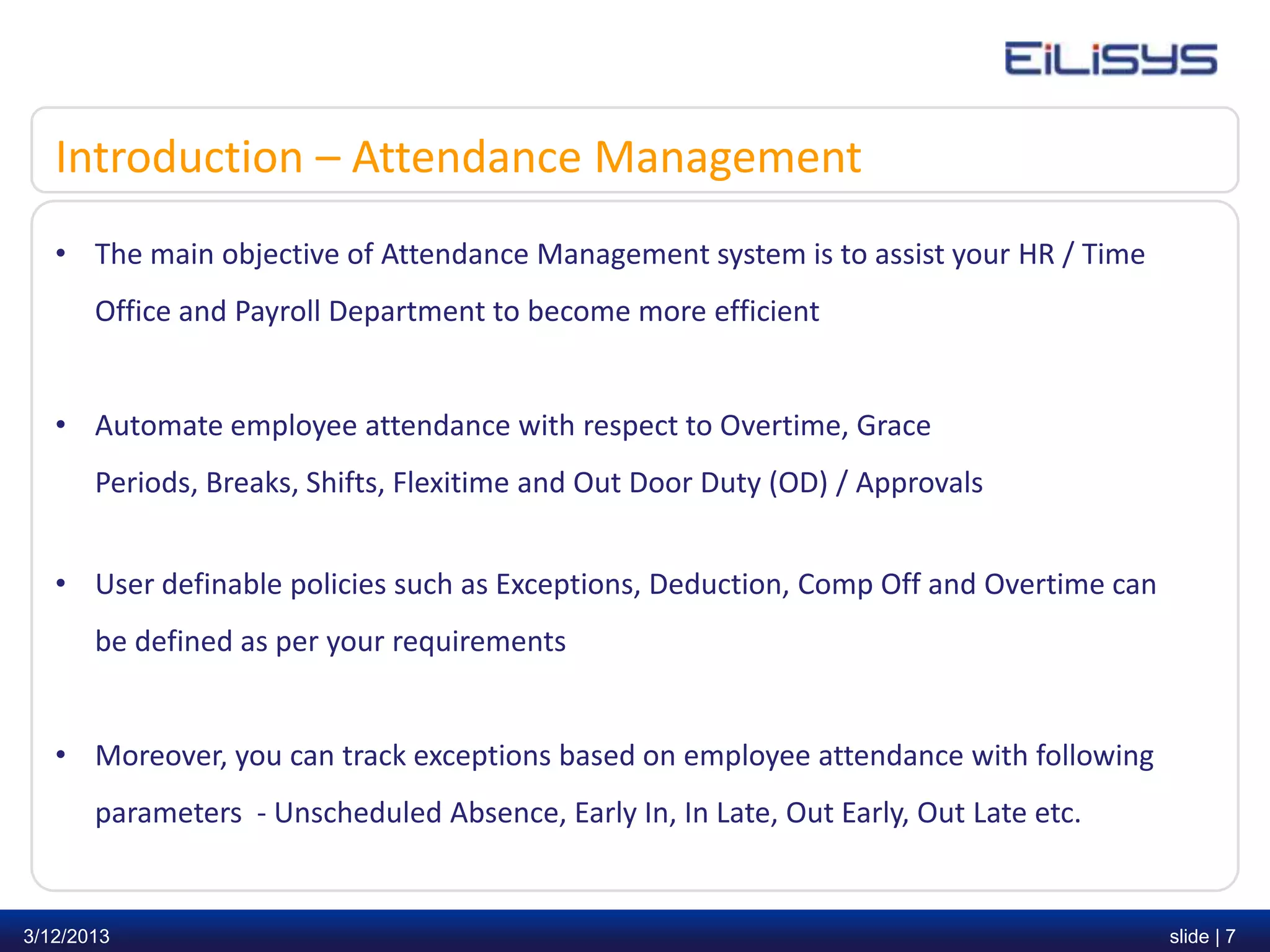 Introduction – Attendance Management
   • The main objective of Attendance Management system is to assist your HR / Time
       Office and Payroll Department to become more efficient


   • Automate employee attendance with respect to Overtime, Grace
       Periods, Breaks, Shifts, Flexitime and Out Door Duty (OD) / Approvals


   • User definable policies such as Exceptions, Deduction, Comp Off and Overtime can
       be defined as per your requirements


   • Moreover, you can track exceptions based on employee attendance with following
       parameters - Unscheduled Absence, Early In, In Late, Out Early, Out Late etc.


3/12/2013                                                                               slide | 7
 