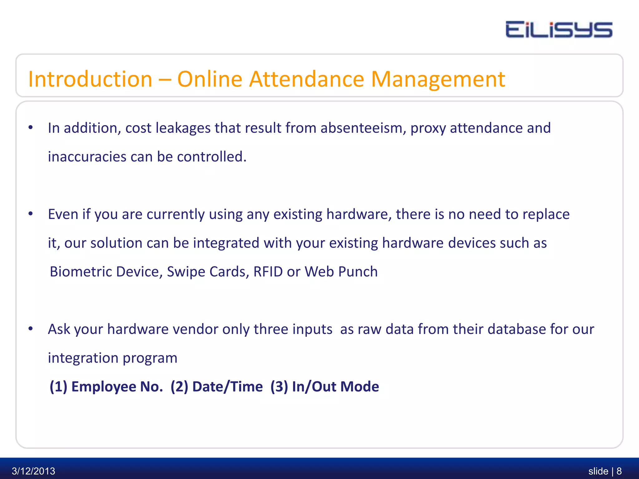 Introduction – Online Attendance Management
   • In addition, cost leakages that result from absenteeism, proxy attendance and
       inaccuracies can be controlled.


   • Even if you are currently using any existing hardware, there is no need to replace
       it, our solution can be integrated with your existing hardware devices such as
       Biometric Device, Swipe Cards, RFID or Web Punch


   • Ask your hardware vendor only three inputs as raw data from their database for our
       integration program
       (1) Employee No. (2) Date/Time (3) In/Out Mode




3/12/2013                                                                                 slide | 8
 