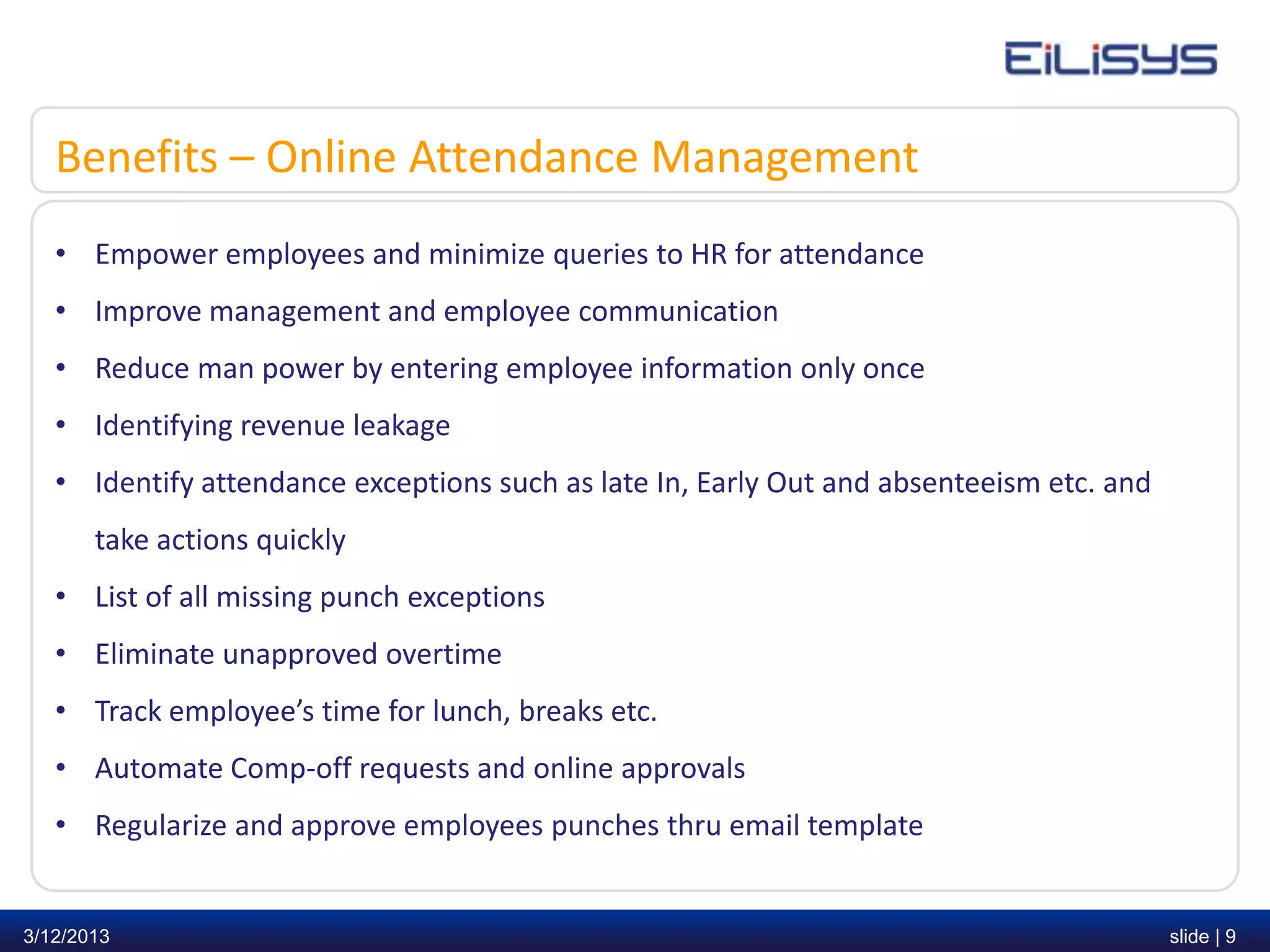 Benefits – Online Attendance Management
   • Empower employees and minimize queries to HR for attendance
   • Improve management and employee communication
   • Reduce man power by entering employee information only once
   • Identifying revenue leakage
   • Identify attendance exceptions such as late In, Early Out and absenteeism etc. and
       take actions quickly
   • List of all missing punch exceptions
   • Eliminate unapproved overtime
   • Track employee’s time for lunch, breaks etc.
   • Automate Comp-off requests and online approvals
   • Regularize and approve employees punches thru email template


3/12/2013                                                                                 slide | 9
 