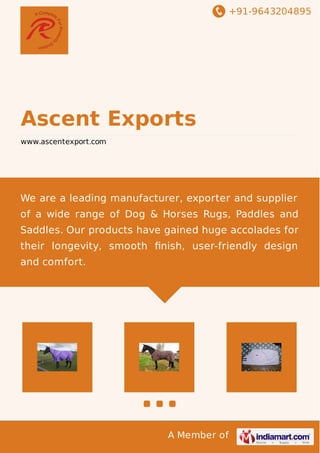 +91-9643204895
A Member of
Ascent Exports
www.ascentexport.com
We are a leading manufacturer, exporter and supplier
of a wide range of Dog & Horses Rugs, Paddles and
Saddles. Our products have gained huge accolades for
their longevity, smooth ﬁnish, user-friendly design
and comfort.
 