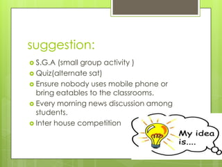 suggestion:
 S.G.A (small group activity )
 Quiz(alternate sat)
 Ensure nobody uses mobile phone or
bring eatables to the classrooms.
 Every morning news discussion among
students.
 Inter house competition
 