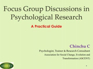 Focus Group Discussions in
Psychological Research
A Practical Guide
Chinchu C
Psychologist, Trainer & Research Consultant
Association for Social Change, Evolution and
Transformation (ASCENT)
 