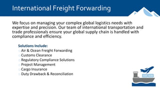 International Freight Forwarding
We focus on managing your complex global logistics needs with
expertise and precision. Our team of international transportation and
trade professionals ensure your global supply chain is handled with
compliance and efficiency.
Solutions Include:
oAir & Ocean Freight Forwarding
oCustoms Clearance
oRegulatory Compliance Solutions
oProject Management
oCargo Insurance
oDuty Drawback & Reconciliation
 