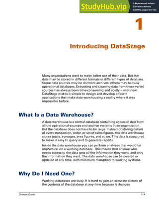 Director Guide 1-1
1
Introducing DataStage
Many organizations want to make better use of their data. But that
data may be stored in different formats in different types of database.
Some data sources may be dormant archives, others may be busy
operational databases. Extracting and cleaning data from these varied
sources has always been time-consuming and costly – until now.
DataStage makes it simple to design and develop efficient
applications that make data warehousing a reality where it was
impossible before.
What Is a Data Warehouse?
A data warehouse is a central database containing copies of data from
all the operational sources and archive systems in an organization.
But the database does not have to be large. Instead of storing details
of every transaction, order, or set of sales figures, the data warehouse
stores totals, averages, area figures, and so on. This data is structured
to make it easy to query and to generate reports.
Inside the data warehouse you can perform analyses that would be
impractical on a working database. This means that anyone who
needs access to the data gets all the information they want, and only
the information they want. The data warehouse can be created or
updated at any time, with minimum disruption to working systems.
Why Do I Need One?
Working databases are busy. It is hard to gain an accurate picture of
the contents of the database at any time because it changes
 