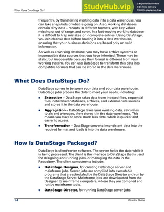 What Does DataStage Do? Introducing DataStage
1-2 Director Guide
frequently. By transferring working data into a data warehouse, you
can take snapshots of what is going on. Also, working databases
contain dirty data – records in different formats, with key values
missing or out of range, and so on. In a fast-moving working database
it is difficult to trap mistakes or incomplete entries. Using DataStage,
you can cleanse data before loading it into a data warehouse,
ensuring that your business decisions are based only on valid
information.
As well as a working database, you may have archive systems or
incompatible data sources that you have inherited. These may be
static, but inaccessible because their format is different from your
working system. You can use DataStage to transform this data into
compatible formats that can be stored in the data warehouse.
What Does DataStage Do?
DataStage comes in between your data and your data warehouse.
DataStage jobs process the data to meet your needs, including:
̈ Extraction – DataStage takes data from indexed files, sequential
files, networked databases, archives, and external data sources
and stores it in the data warehouse.
̈ Aggregation – DataStage takes your working data, calculates
totals and averages, then stores it in the data warehouse. This
means you have to store much less data, which is quicker and
easier to access.
̈ Transformation – DataStage converts inconsistent data into the
required format and loads it into the data warehouse.
How Is DataStage Packaged?
DataStage is client/server software. The server holds the data while it
is being processed. The client is the interface to DataStage that is used
for designing and running jobs, or managing the data in the
Repository. The client components include:
̈ DataStage Designer, for creating DataStage server and
mainframe jobs. Server jobs are compiled into executable
programs that are scheduled by the DataStage Director and run by
the DataStage Server. Mainframe jobs are downloaded from the
Designer to mainframe computers, where they are compiled and
run by mainframe tools.
̈ DataStage Director, for running DataStage server jobs.
 