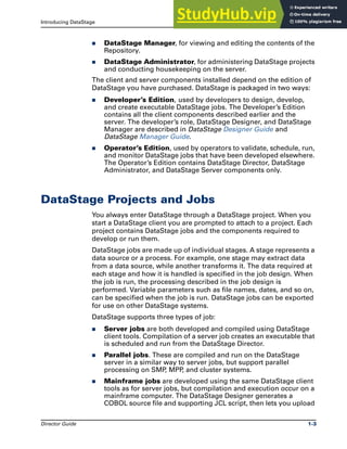 Introducing DataStage DataStage Projects and Jobs
Director Guide 1-3
̈ DataStage Manager, for viewing and editing the contents of the
Repository.
̈ DataStage Administrator, for administering DataStage projects
and conducting housekeeping on the server.
The client and server components installed depend on the edition of
DataStage you have purchased. DataStage is packaged in two ways:
̈ Developer’s Edition, used by developers to design, develop,
and create executable DataStage jobs. The Developer’s Edition
contains all the client components described earlier and the
server. The developer’s role, DataStage Designer, and DataStage
Manager are described in DataStage Designer Guide and
DataStage Manager Guide.
̈ Operator’s Edition, used by operators to validate, schedule, run,
and monitor DataStage jobs that have been developed elsewhere.
The Operator’s Edition contains DataStage Director, DataStage
Administrator, and DataStage Server components only.
DataStage Projects and Jobs
You always enter DataStage through a DataStage project. When you
start a DataStage client you are prompted to attach to a project. Each
project contains DataStage jobs and the components required to
develop or run them.
DataStage jobs are made up of individual stages. A stage represents a
data source or a process. For example, one stage may extract data
from a data source, while another transforms it. The data required at
each stage and how it is handled is specified in the job design. When
the job is run, the processing described in the job design is
performed. Variable parameters such as file names, dates, and so on,
can be specified when the job is run. DataStage jobs can be exported
for use on other DataStage systems.
DataStage supports three types of job:
̈ Server jobs are both developed and compiled using DataStage
client tools. Compilation of a server job creates an executable that
is scheduled and run from the DataStage Director.
̈ Parallel jobs. These are compiled and run on the DataStage
server in a similar way to server jobs, but support parallel
processing on SMP
, MPP
, and cluster systems.
̈ Mainframe jobs are developed using the same DataStage client
tools as for server jobs, but compilation and execution occur on a
mainframe computer. The DataStage Designer generates a
COBOL source file and supporting JCL script, then lets you upload
 