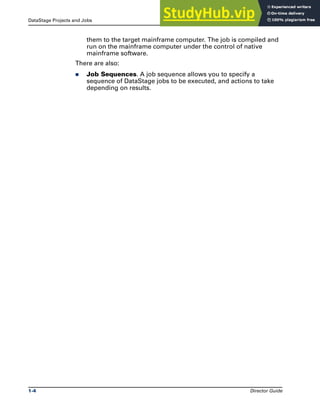 DataStage Projects and Jobs Introducing DataStage
1-4 Director Guide
them to the target mainframe computer. The job is compiled and
run on the mainframe computer under the control of native
mainframe software.
There are also:
̈ Job Sequences. A job sequence allows you to specify a
sequence of DataStage jobs to be executed, and actions to take
depending on results.
 