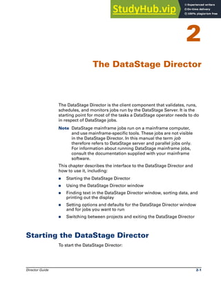 Director Guide 2-1
2
The DataStage Director
The DataStage Director is the client component that validates, runs,
schedules, and monitors jobs run by the DataStage Server. It is the
starting point for most of the tasks a DataStage operator needs to do
in respect of DataStage jobs.
Note DataStage mainframe jobs run on a mainframe computer,
and use mainframe-specific tools. These jobs are not visible
in the DataStage Director. In this manual the term job
therefore refers to DataStage server and parallel jobs only.
For information about running DataStage mainframe jobs,
consult the documentation supplied with your mainframe
software.
This chapter describes the interface to the DataStage Director and
how to use it, including:
̈ Starting the DataStage Director
̈ Using the DataStage Director window
̈ Finding text in the DataStage Director window, sorting data, and
printing out the display
̈ Setting options and defaults for the DataStage Director window
and for jobs you want to run
̈ Switching between projects and exiting the DataStage Director
Starting the DataStage Director
To start the DataStage Director:
 