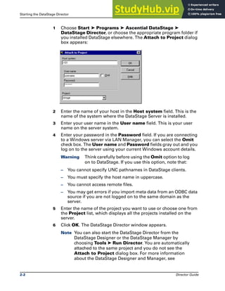 Starting the DataStage Director The DataStage Director
2-2 Director Guide
1 Choose Start ➤ Programs ➤ Ascential DataStage ➤
DataStage Director, or choose the appropriate program folder if
you installed DataStage elsewhere. The Attach to Project dialog
box appears:
2 Enter the name of your host in the Host system field. This is the
name of the system where the DataStage Server is installed.
3 Enter your user name in the User name field. This is your user
name on the server system.
4 Enter your password in the Password field. If you are connecting
to a Windows server via LAN Manager, you can select the Omit
check box. The User name and Password fields gray out and you
log on to the server using your current Windows account details.
Warning Think carefully before using the Omit option to log
on to DataStage. If you use this option, note that:
– You cannot specify UNC pathnames in DataStage clients.
– You must specify the host name in uppercase.
– You cannot access remote files.
– You may get errors if you import meta data from an ODBC data
source if you are not logged on to the same domain as the
server.
5 Enter the name of the project you want to use or choose one from
the Project list, which displays all the projects installed on the
server.
6 Click OK. The DataStage Director window appears.
Note You can also start the DataStage Director from the
DataStage Designer or the DataStage Manager by
choosing Tools ➤ Run Director. You are automatically
attached to the same project and you do not see the
Attach to Project dialog box. For more information
about the DataStage Designer and Manager, see
 