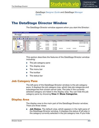 The DataStage Director The DataStage Director Window
Director Guide 2-3
DataStage Designer Guide and DataStage Manager
Guide.
The DataStage Director Window
The DataStage Director window appears when you start the Director:
This section describes the features of the DataStage Director window
including:
̈ The job category pane
̈ The display area
̈ The menu bar
̈ The toolbar
̈ The status bar
Job Category Pane
The left pane of the DataStage Director window is the job category
pane. It displays the job category tree, which lists job categories and
subcategories that contain server jobs. The jobs in the currently
selected category are listed in the display area. You can hide the job
category pane by choosing View ➤ Show Categories.
Display Area
The display area is the main part of the DataStage Director window.
There are three views:
̈ Job Status. The default view, which appears in the right pane of
the DataStage Director window. It displays the status of all jobs in
the category currently selected in the job category tree. If you hide
 