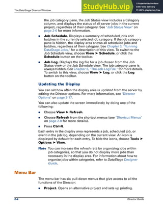 The DataStage Director Window The DataStage Director
2-4 Director Guide
the job category pane, the Job Status view includes a Category
column, and displays the status of all server jobs in the current
project, regardless of their category. See "Job Status View" on
page 2-6 for more information.
̈ Job Schedule. Displays a summary of scheduled jobs and
batches in the currently selected job category. If the job category
pane is hidden, the display area shows all scheduled jobs and
batches, regardless of their category. See Chapter 3, "Running
DataStage Jobs," for a description of this view. To switch to the
Job Schedule view, choose View ➤ Schedule, or click the
Schedule button on the toolbar.
̈ Job Log. Displays the log file for a job chosen from the Job
Status view or the Job Schedule view. The job category pane is
always hidden. See Chapter 6, "The Job Log File," for more details.
To switch to this view, choose View ➤ Log, or click the Log
button on the toolbar.
Updating the Display
You can set how often the display area is updated from the server by
editing the Director options. For more information, see "Director
Options" on page 2-17.
You can also update the screen immediately by doing one of the
following:
̈ Choose View ➤ Refresh.
̈ Choose Refresh from the shortcut menus (see "Shortcut Menus"
on page 2-8 for more details).
̈ Press Ctrl-R.
Each entry in the display area represents a job, scheduled job, or
event in the job log, depending on the current view. An icon is
displayed by default for each entry. To hide the icons, choose Tools ➤
Options ➤ View.
Note You can increase the refresh rate by organizing jobs within
job categories, so that you do not display more jobs than
necessary in the display area. For information about how to
organize jobs within categories, refer to DataStage Designer
Guide.
Menu Bar
The menu bar has six pull-down menus that give access to all the
functions of the Director:
̈ Project. Opens an alternative project and sets up printing.
 