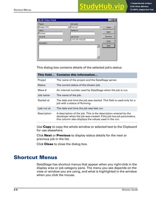 Shortcut Menus The DataStage Director
2-8 Director Guide
This dialog box contains details of the selected job’s status:
Use Copy to copy the whole window or selected text to the Clipboard
for use elsewhere.
Click Next or Previous to display status details for the next or
previous job in the list.
Click Close to close the dialog box.
Shortcut Menus
DataStage has shortcut menus that appear when you right-click in the
display area or job category pane. The menu you see depends on the
view or window you are using, and what is highlighted in the window
when you click the mouse.
This field… Contains this information…
Project The name of the project and the DataStage server.
Status The current status of the chosen job.
Wave # An internal number used by DataStage when the job is run.
Job name The name of the job.
Started at The date and time the job was started. This field is used only for a
job with a status of Running.
Last run at The date and time the job was last run.
Description A description of the job. This is the description entered by the
developer when the job was created. If the job has job parameters,
this column also displays the values used in the run.
 
