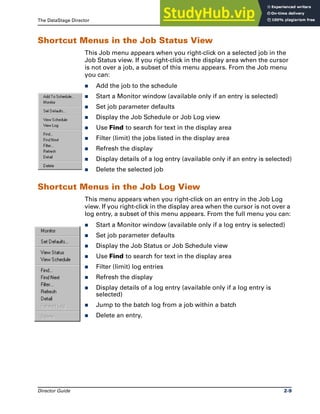 The DataStage Director Shortcut Menus
Director Guide 2-9
Shortcut Menus in the Job Status View
This Job menu appears when you right-click on a selected job in the
Job Status view. If you right-click in the display area when the cursor
is not over a job, a subset of this menu appears. From the Job menu
you can:
̈ Add the job to the schedule
̈ Start a Monitor window (available only if an entry is selected)
̈ Set job parameter defaults
̈ Display the Job Schedule or Job Log view
̈ Use Find to search for text in the display area
̈ Filter (limit) the jobs listed in the display area
̈ Refresh the display
̈ Display details of a log entry (available only if an entry is selected)
̈ Delete the selected job
Shortcut Menus in the Job Log View
This menu appears when you right-click on an entry in the Job Log
view. If you right-click in the display area when the cursor is not over a
log entry, a subset of this menu appears. From the full menu you can:
̈ Start a Monitor window (available only if a log entry is selected)
̈ Set job parameter defaults
̈ Display the Job Status or Job Schedule view
̈ Use Find to search for text in the display area
̈ Filter (limit) log entries
̈ Refresh the display
̈ Display details of a log entry (available only if a log entry is
selected)
̈ Jump to the batch log from a job within a batch
̈ Delete an entry.
 