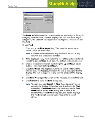 Finding Text The DataStage Director
2-14 Director Guide
The Look in field shows the currently selected job category. If the job
category pane is hidden, and the display area lists jobs from all job
categories, the Look in field specifies All Categories. You cannot edit
this field.
To use Find:
1 Enter text in the Find what field. This could be a date, time,
status, or the name of a job.
Note If the text entered matches any portion of the text in any
column, this constitutes a match.
2 If the displayed entry must match the case of the text you entered,
select the Match Case check box. The default setting is cleared.
3 Choose the search direction by clicking the Up or Down option
button. The default setting is Down.
4 Click Find Next. The display columns are searched to find the
entered text. The first occurrence of the text is highlighted in the
display. The text can appear in any column or row of the display
area.
5 Click Find Next again to search for the next occurrence of the text.
6 Click Cancel to close the Find dialog box.
Note You can also use Search ➤ Find Next to search for an
entry in the display. If there is a search string in the Find
dialog box, Find Next acts in the same way as the Find
Next button on the Find dialog box. If there is no
search string in the Find dialog box, this option displays
the Find dialog box where you must enter a search
string.
 
