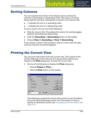 The DataStage Director Sorting Columns
Director Guide 2-15
Sorting Columns
You can organize the entries in the display area by sorting the
columns in ascending or descending order. The column currently
being used for sorting is indicated by a symbol in the column title:
̈ > indicates the sort is in ascending order.
̈ < indicates the sort is in descending order.
To sort a column do any one of the following:
̈ Click the column title. This selects the column for sorting toggles
between ascending and descending.
̈ Click the Ascending or Descending button on the toolbar.
̈ Choose View ➤ Ascending or View ➤ Descending.
If you choose a column that contains a date or a time, both the date
and time columns are sorted together.
Printing the Current View
You can print information from the current view. The content of the
printout depends on the view you are using and the options you
choose in the Print dialog box. To print the current view:
1 Do one of the following to display the Print dialog box:
– Choose Project ➤ Print… .
– Click the Print button on the toolbar.
This dialog box contains the name of the printer to use. By default,
this is the default Windows printer. For information on how to
specify an alternative printer, see "Changing the Printer Setup" on
page 2-17.
 