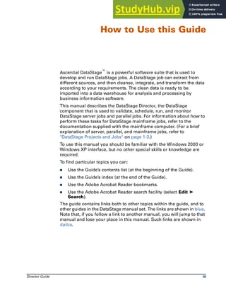 Director Guide iii
How to Use this Guide
Ascential DataStage™ is a powerful software suite that is used to
develop and run DataStage jobs. A DataStage job can extract from
different sources, and then cleanse, integrate, and transform the data
according to your requirements. The clean data is ready to be
imported into a data warehouse for analysis and processing by
business information software.
This manual describes the DataStage Director, the DataStage
component that is used to validate, schedule, run, and monitor
DataStage server jobs and parallel jobs. For information about how to
perform these tasks for DataStage mainframe jobs, refer to the
documentation supplied with the mainframe computer. (For a brief
explanation of server, parallel, and mainframe jobs, refer to
"DataStage Projects and Jobs" on page 1-3.)
To use this manual you should be familiar with the Windows 2000 or
Windows XP interface, but no other special skills or knowledge are
required.
To find particular topics you can:
̈ Use the Guide’s contents list (at the beginning of the Guide).
̈ Use the Guide’s index (at the end of the Guide).
̈ Use the Adobe Acrobat Reader bookmarks.
̈ Use the Adobe Acrobat Reader search facility (select Edit ➤
Search).
The guide contains links both to other topics within the guide, and to
other guides in the DataStage manual set. The links are shown in blue.
Note that, if you follow a link to another manual, you will jump to that
manual and lose your place in this manual. Such links are shown in
italics.
 