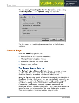 Director Options The DataStage Director
2-18 Director Guide
You can modify the settings for the Director options by choosing
Tools ➤ Options… . The Options dialog box appears:
The five pages in the dialog box are described in the following
sections.
General Page
From the General page you can:
̈ Enable/Disable automatic server update
̈ Change the server update interval
̈ Compare the client and server times
̈ Save window settings
The Server Update Interval
The Refresh Interval (seconds) is the time, in seconds, between
updates from the server. Click the arrow buttons to increase or
decrease the value in the box. The default setting is 600.
Note that if you choose a long refresh time, the status displayed in the
DataStage Director window may not represent what is happening on
the server. For example, if you start a run, the job status may not
update to Running until a whole refresh interval has elapsed.
Conversely, if you choose a refresh time that is too short, the
DataStage Director requests information from the server at a rate that
is too frequent and unproductive. You must find a value between
these extremes that meets your update requirements.
 