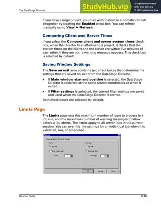 The DataStage Director Director Options
Director Guide 2-19
If you have a large project, you may wish to disable automatic refresh
altogether by clearing the Enabled check box. You can refresh
manually using View ➤ Refresh.
Comparing Client and Server Times
If you select the Compare client and server system times check
box, when the Director first attaches to a project, it checks that the
system times on the client and the server are within five minutes of
each other. If they are not, a warning message appears. This check box
is selected by default.
Saving Window Settings
The Save on exit area contains two check boxes that determine the
settings that are saved on exit from the DataStage Director.
̈ If Main window size and position is selected, the DataStage
Director is restarted at the same screen coordinates as when it
exited.
̈ If Filter settings is selected, the current filter settings are saved
and used when the DataStage Director is started.
Both check boxes are selected by default.
Limits Page
The Limits page sets the maximum number of rows to process in a
job run, and the maximum number of warning messages to allow
before a job aborts. The limits apply to all server jobs in the current
session. You can override the settings for an individual job when it is
validated, run, or scheduled.
 