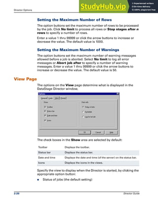 Director Options The DataStage Director
2-20 Director Guide
Setting the Maximum Number of Rows
The option buttons set the maximum number of rows to be processed
by the job. Click No limit to process all rows or Stop stages after n
rows to specify a number of rows.
Enter a value 1 thru 99999 or click the arrow buttons to increase or
decrease the value. The default value is 1000.
Setting the Maximum Number of Warnings
The option buttons set the maximum number of warning messages
allowed before a job is aborted. Select No limit to log all error
messages or Abort job after to specify a number of warning
messages. Enter a value 1 thru 99999 or click the arrow buttons to
increase or decrease the value. The default value is 50.
View Page
The options on the View page determine what is displayed in the
DataStage Director window.
The check boxes in the Show area are selected by default:
Specify the view to display when the Director is started, by clicking the
appropriate option button:
̈ Status of jobs (the default setting)
Toolbar Displays the toolbar.
Status bar Displays the status bar.
Date and time Displays the date and time (of the server) on the status bar.
Icons Displays the icons in the views.
 