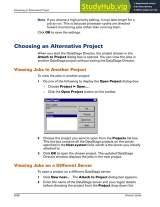 Choosing an Alternative Project The DataStage Director
2-22 Director Guide
Note If you choose a high priority setting, it may take longer for a
job to run. This is because processor cycles are directed
toward monitoring jobs rather than running them.
Click OK to save the settings.
Choosing an Alternative Project
When you start the DataStage Director, the project chosen in the
Attach to Project dialog box is opened. You can view the jobs in
another DataStage project without exiting the DataStage Director.
Viewing Jobs in Another Project
To view the jobs in another project:
1 Do one of the following to display the Open Project dialog box:
– Choose Project ➤ Open… .
– Click the Open Project button on the toolbar.
2 Choose the project you want to open from the Projects list box.
This list box contains all the DataStage projects on the server
specified in the Host system field, which is the server you initially
attached to.
3 Click OK to open the chosen project. The updated DataStage
Director window displays the jobs in the new project.
Viewing Jobs on a Different Server
To open a project on a different DataStage server:
1 Click New host… . The Attach to Project dialog box appears.
2 Enter the name of the DataStage server and your logon details
before choosing the project from the Project drop-down list.
 