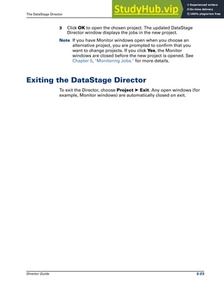The DataStage Director Exiting the DataStage Director
Director Guide 2-23
3 Click OK to open the chosen project. The updated DataStage
Director window displays the jobs in the new project.
Note If you have Monitor windows open when you choose an
alternative project, you are prompted to confirm that you
want to change projects. If you click Yes, the Monitor
windows are closed before the new project is opened. See
Chapter 5, "Monitoring Jobs," for more details.
Exiting the DataStage Director
To exit the Director, choose Project ➤ Exit. Any open windows (for
example, Monitor windows) are automatically closed on exit.
 