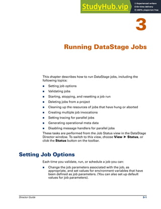 Director Guide 3-1
3
Running DataStage Jobs
This chapter describes how to run DataStage jobs, including the
following topics:
̈ Setting job options
̈ Validating jobs
̈ Starting, stopping, and resetting a job run
̈ Deleting jobs from a project
̈ Cleaning up the resources of jobs that have hung or aborted
̈ Creating multiple job invocations
̈ Setting tracing for parallel jobs
̈ Generating operational meta data
̈ Disabling message handlers for parallel jobs
These tasks are performed from the Job Status view in the DataStage
Director window. To switch to this view, choose View ➤ Status, or
click the Status button on the toolbar.
Setting Job Options
Each time you validate, run, or schedule a job you can:
̈ Change the job parameters associated with the job, as
appropriate, and set values for environment variables that have
been defined as job parameters. (You can also set up default
values for job parameters).
 