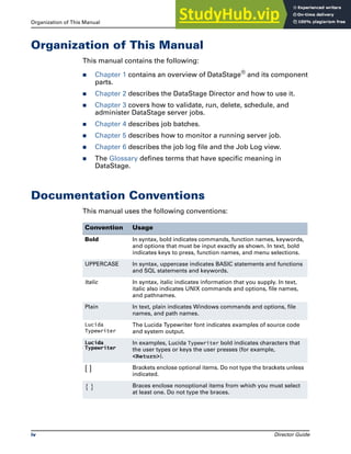 Organization of This Manual How to Use this Guide
iv Director Guide
Organization of This Manual
This manual contains the following:
̈ Chapter 1 contains an overview of DataStage®
and its component
parts.
̈ Chapter 2 describes the DataStage Director and how to use it.
̈ Chapter 3 covers how to validate, run, delete, schedule, and
administer DataStage server jobs.
̈ Chapter 4 describes job batches.
̈ Chapter 5 describes how to monitor a running server job.
̈ Chapter 6 describes the job log file and the Job Log view.
̈ The Glossary defines terms that have specific meaning in
DataStage.
Documentation Conventions
This manual uses the following conventions:
Convention Usage
Bold In syntax, bold indicates commands, function names, keywords,
and options that must be input exactly as shown. In text, bold
indicates keys to press, function names, and menu selections.
UPPERCASE In syntax, uppercase indicates BASIC statements and functions
and SQL statements and keywords.
Italic In syntax, italic indicates information that you supply. In text,
italic also indicates UNIX commands and options, file names,
and pathnames.
Plain In text, plain indicates Windows commands and options, file
names, and path names.
Lucida
Typewriter
The Lucida Typewriter font indicates examples of source code
and system output.
Lucida
Typewriter
In examples, Lucida Typewriter bold indicates characters that
the user types or keys the user presses (for example,
<Return>).
[ ] Brackets enclose optional items. Do not type the brackets unless
indicated.
{ } Braces enclose nonoptional items from which you must select
at least one. Do not type the braces.
 