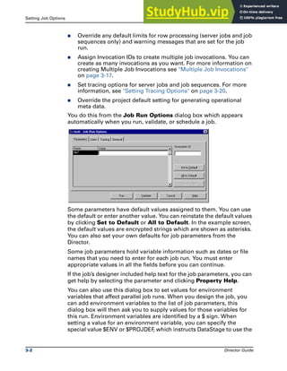Setting Job Options Running DataStage Jobs
3-2 Director Guide
̈ Override any default limits for row processing (server jobs and job
sequences only) and warning messages that are set for the job
run.
̈ Assign Invocation IDs to create multiple job invocations. You can
create as many invocations as you want. For more information on
creating Multiple Job Invocations see "Multiple Job Invocations"
on page 3-17.
̈ Set tracing options for server jobs and job sequences. For more
information, see "Setting Tracing Options" on page 3-20.
̈ Override the project default setting for generating operational
meta data.
You do this from the Job Run Options dialog box which appears
automatically when you run, validate, or schedule a job.
Some parameters have default values assigned to them. You can use
the default or enter another value. You can reinstate the default values
by clicking Set to Default or All to Default. In the example screen,
the default values are encrypted strings which are shown as asterisks.
You can also set your own defaults for job parameters from the
Director.
Some job parameters hold variable information such as dates or file
names that you need to enter for each job run. You must enter
appropriate values in all the fields before you can continue.
If the job’s designer included help text for the job parameters, you can
get help by selecting the parameter and clicking Property Help.
You can also use this dialog box to set values for environment
variables that affect parallel job runs. When you design the job, you
can add environment variables to the list of job parameters, this
dialog box will then ask you to supply values for those variables for
this run. Environment variables are identified by a $ sign. When
setting a value for an environment variable, you can specify the
special value $ENV or $PROJDEF
, which instructs DataStage to use the
 