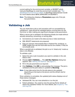 Running DataStage Jobs Validating a Job
Director Guide 3-3
current setting for the environment variable, or $UNSET which
instructs DataStage to unset the environment variable (see "The
DataStage Environment on UNIX" in DataStage Administrator Guide
for more details about $ENV, $PROJDEF
, and $UNSET).
Note The dialog box displays a Parameters page only if the job
has parameters.
Validating a Job
You can check that a job or job invocation will run successfully by
validating it. Jobs should be validated before running them for the
first time, or after making any significant changes to job parameters.
When a server job is validated, the following checks are made without
actually extracting, converting, or writing data:
̈ Connections are made to the data sources or data warehouse.
̈ SQL SELECT statements are prepared.
̈ Files are opened. Intermediate files in Hashed File, UniVerse, or
ODBC stages that use the local data source are created, if they do
not already exist.
When a parallel job is validated, the job is run in ‘check only’ mode so
data is not affected.
To validate a job:
1 Select the job or job invocation you want to validate in the Job
Status view.
2 Choose Job ➤ Validate… . The Job Run Options dialog box
appears. See "Setting Job Options" on page 3-1.
3 Fill in the job parameters as required.
4 Click Validate. Click OK to acknowledge the message. The job is
validated and the job’s status is updated to Running.
Note It may take some time for the job status to be updated,
depending on the load on the server and the refresh rate for
the client.
Once validation is complete, the updated job’s status displays one of
these status messages:
̈ Validated OK. You can now schedule or run the job.
̈ Failed validation. You need to view the job log file for details of
where the validation failed. For more details, see Chapter 6, "The
Job Log File."
 