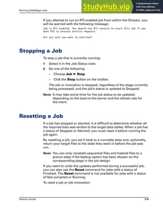 Running DataStage Jobs Stopping a Job
Director Guide 3-5
If you attempt to run an RTI enabled job from within the Director, you
will be warned with the following message:
job is RTI enabled. You should use RTI console to start this job if you
want RTI to process service requests.
Are you sure you want to continue?
Stopping a Job
To stop a job that is currently running:
1 Select it in the Job Status view.
2 Do one of the following:
– Choose Job ➤ Stop.
– Click the Stop button on the toolbar.
The job or invocation is stopped, regardless of the stage currently
being processed, and the job’s status is updated to Stopped.
Note It may take some time for the job status to be updated,
depending on the load on the server and the refresh rate for
the client.
Resetting a Job
If a job has stopped or aborted, it is difficult to determine whether all
the required data was written to the target data tables. When a job has
a status of Stopped or Aborted, you must reset it before running the
job again.
By resetting a job, you set it back to a runnable state and, optionally,
return your target files to the state they were in before the job was
run.
Note You can only reinstate sequential files and hashed files to a
prerun state if the backup option has been chosen on the
corresponding stage in the job design.
If you want to undo the updates performed during a successful job,
you can also use the Reset command for jobs with a status of
Finished. The Reset command is not available for jobs with a status
of Not compiled or Running.
To reset a job or job invocation:
 