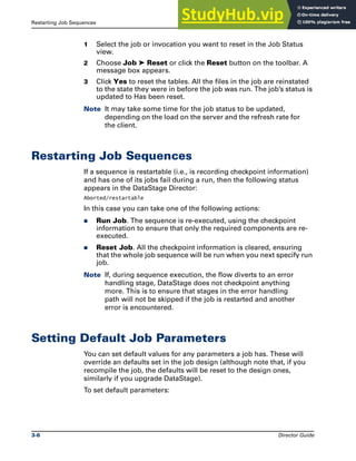 Restarting Job Sequences Running DataStage Jobs
3-6 Director Guide
1 Select the job or invocation you want to reset in the Job Status
view.
2 Choose Job ➤ Reset or click the Reset button on the toolbar. A
message box appears.
3 Click Yes to reset the tables. All the files in the job are reinstated
to the state they were in before the job was run. The job’s status is
updated to Has been reset.
Note It may take some time for the job status to be updated,
depending on the load on the server and the refresh rate for
the client.
Restarting Job Sequences
If a sequence is restartable (i.e., is recording checkpoint information)
and has one of its jobs fail during a run, then the following status
appears in the DataStage Director:
Aborted/restartable
In this case you can take one of the following actions:
̈ Run Job. The sequence is re-executed, using the checkpoint
information to ensure that only the required components are re-
executed.
̈ Reset Job. All the checkpoint information is cleared, ensuring
that the whole job sequence will be run when you next specify run
job.
Note If, during sequence execution, the flow diverts to an error
handling stage, DataStage does not checkpoint anything
more. This is to ensure that stages in the error handling
path will not be skipped if the job is restarted and another
error is encountered.
Setting Default Job Parameters
You can set default values for any parameters a job has. These will
override an defaults set in the job design (although note that, if you
recompile the job, the defaults will be reset to the design ones,
similarly if you upgrade DataStage).
To set default parameters:
 